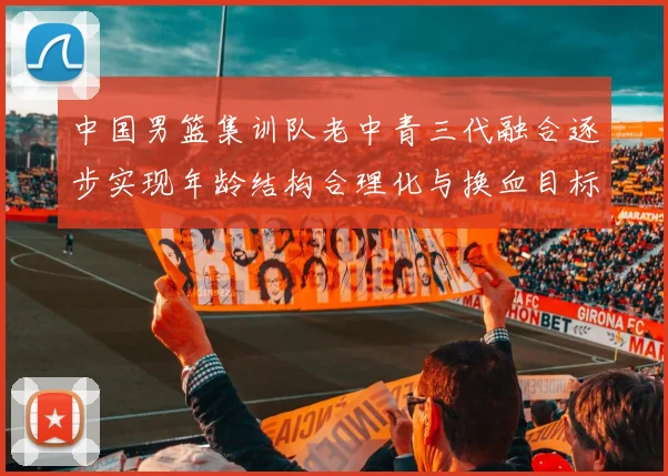中国男篮集训队老中青三代融合逐步实现年龄结构合理化与换血目标