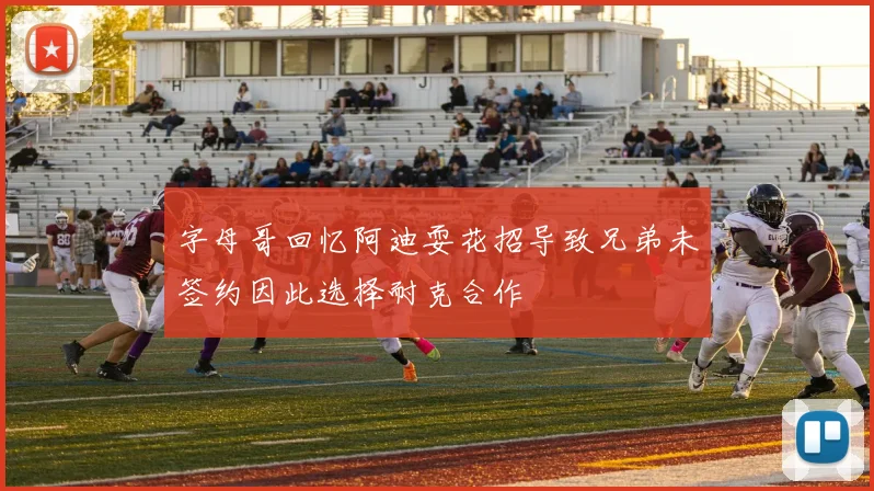 字母哥回忆阿迪耍花招导致兄弟未签约因此选择耐克合作