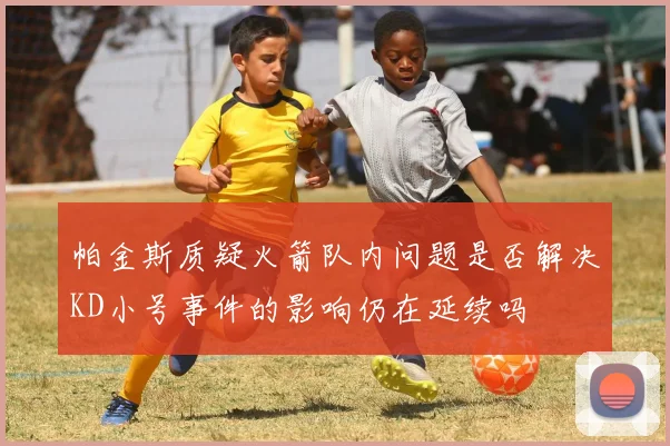 帕金斯质疑火箭队内问题是否解决KD小号事件的影响仍在延续吗
