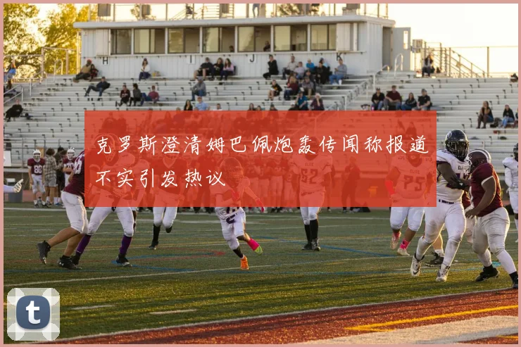 克罗斯澄清姆巴佩炮轰传闻称报道不实引发热议
