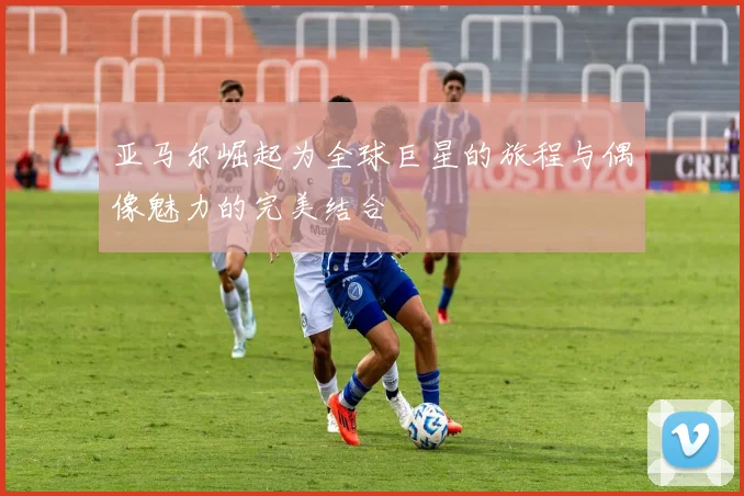 亚马尔崛起为全球巨星的旅程与偶像魅力的完美结合