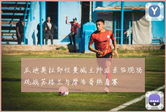瓜迪奥拉卸任曼城主帅后亲临现场观战苏格兰与摩洛哥热身赛