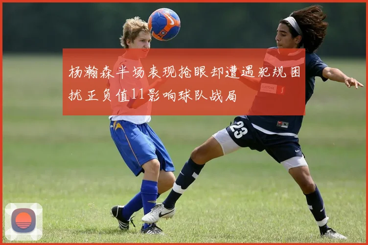 杨瀚森半场表现抢眼却遭遇犯规困扰正负值11影响球队战局