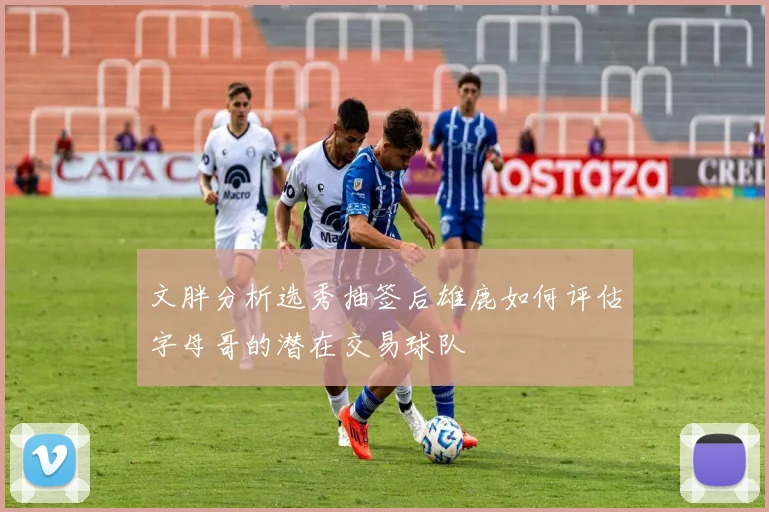 文胖分析选秀抽签后雄鹿如何评估字母哥的潜在交易球队