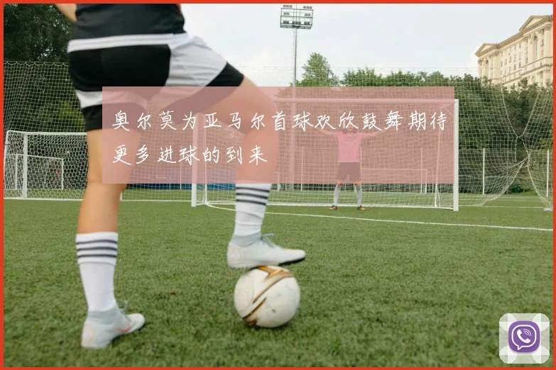 奥尔莫为亚马尔首球欢欣鼓舞期待更多进球的到来