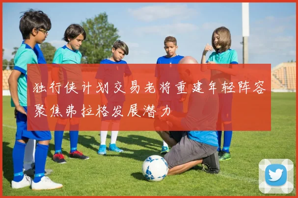 独行侠计划交易老将重建年轻阵容聚焦弗拉格发展潜力