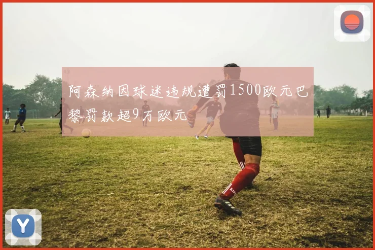 阿森纳因球迷违规遭罚1500欧元巴黎罚款超9万欧元