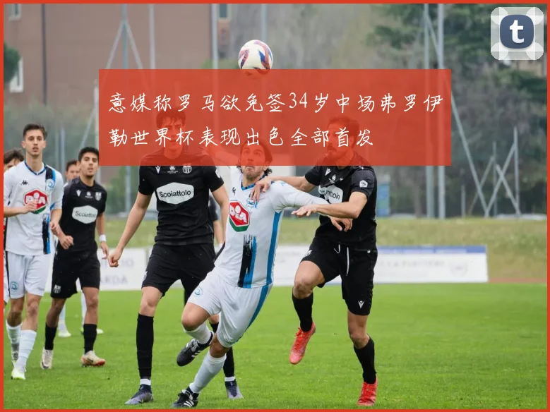 意媒称罗马欲免签34岁中场弗罗伊勒世界杯表现出色全部首发