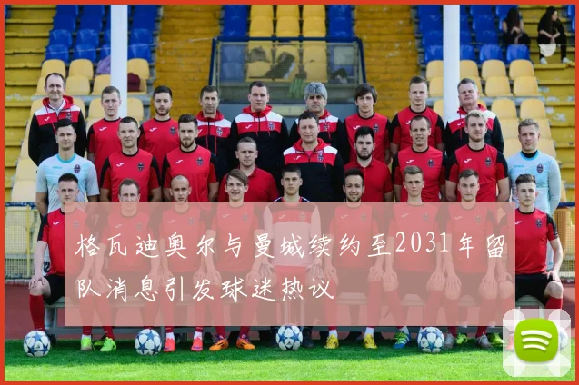 格瓦迪奥尔与曼城续约至2031年留队消息引发球迷热议