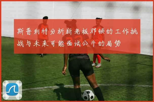 斯普利特分析新老板邓顿的工作挑战与未来可能面试公牛的局势