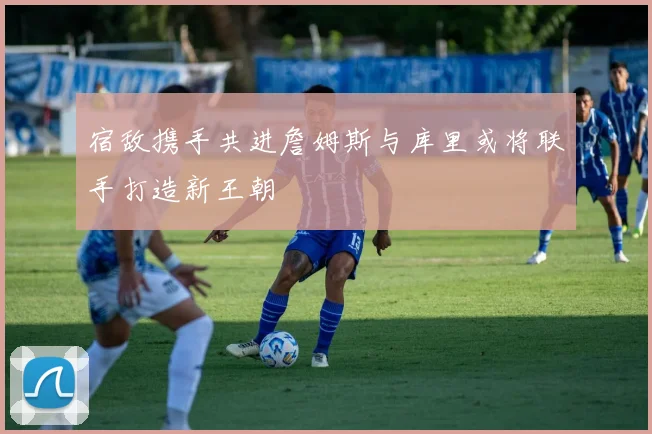 宿敌携手共进詹姆斯与库里或将联手打造新王朝
