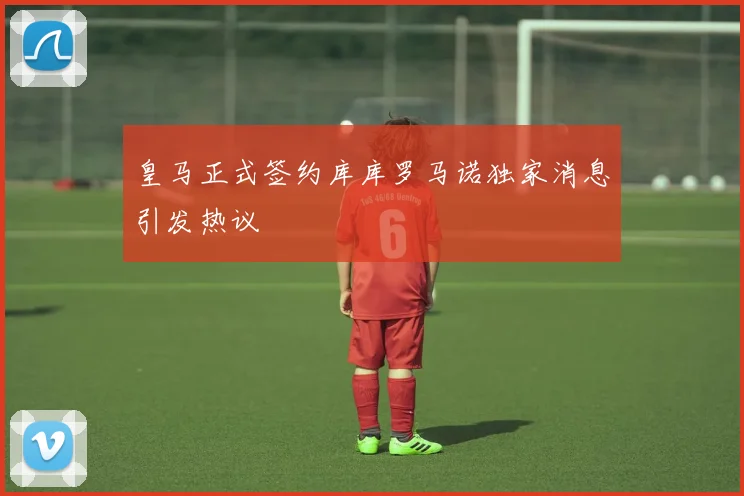 皇马正式签约库库罗马诺独家消息引发热议