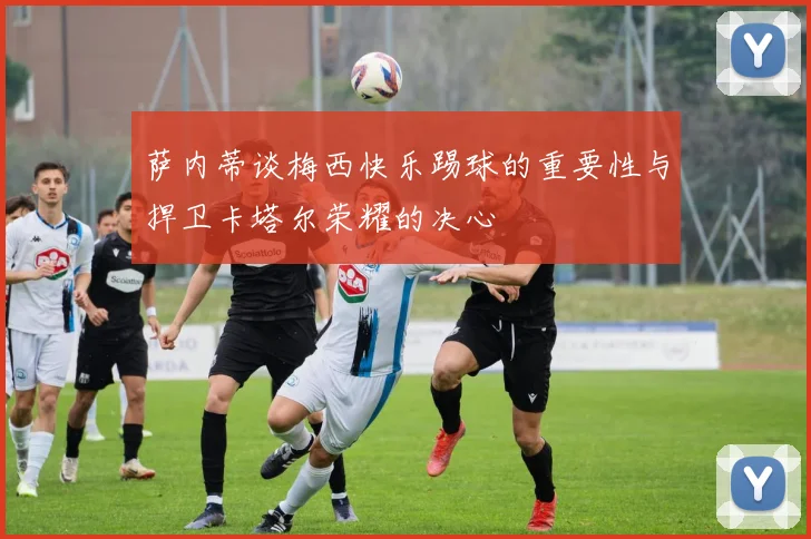 萨内蒂谈梅西快乐踢球的重要性与捍卫卡塔尔荣耀的决心