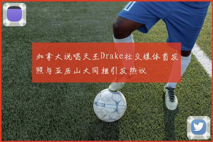 加拿大说唱天王Drake社交媒体首发照与亚历山大同框引发热议