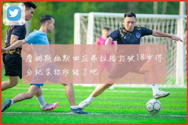 詹姆斯幽默回应弗拉格打破18岁得分纪录称印错了吧