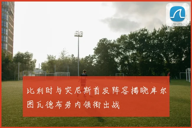 比利时与突尼斯首发阵容揭晓库尔图瓦德布劳内领衔出战
