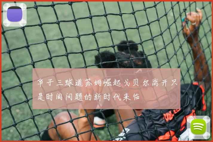 华子三球道苏姆崛起戈贝尔离开只是时间问题的新时代来临