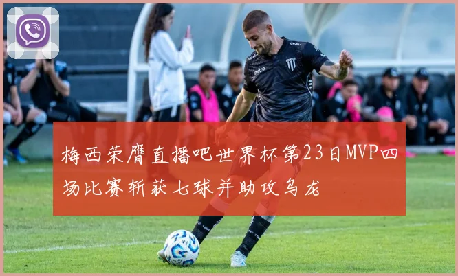 梅西荣膺直播吧世界杯第23日MVP四场比赛斩获七球并助攻乌龙