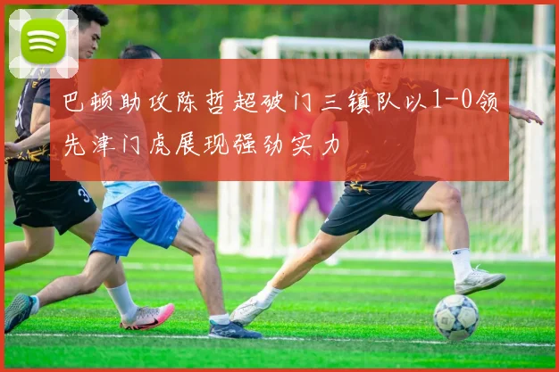 巴顿助攻陈哲超破门三镇队以1-0领先津门虎展现强劲实力